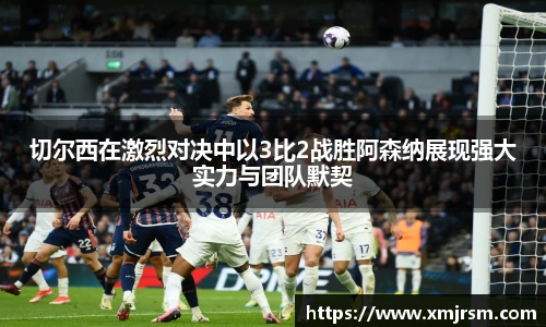 切尔西在激烈对决中以3比2战胜阿森纳展现强大实力与团队默契